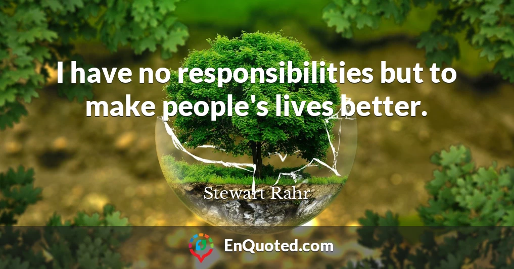I have no responsibilities but to make people's lives better.