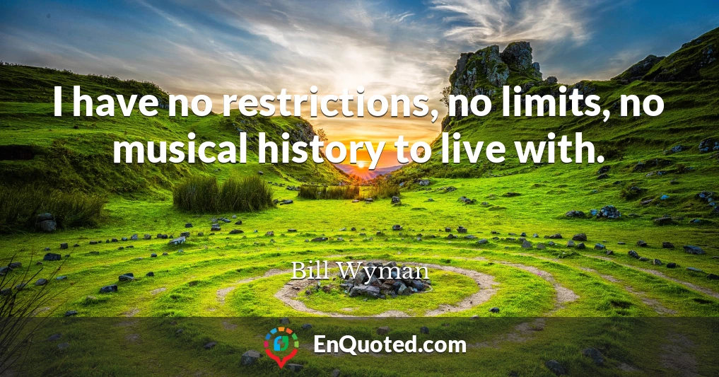 I have no restrictions, no limits, no musical history to live with.