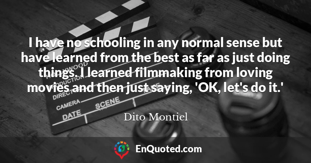 I have no schooling in any normal sense but have learned from the best as far as just doing things. I learned filmmaking from loving movies and then just saying, 'OK, let's do it.'