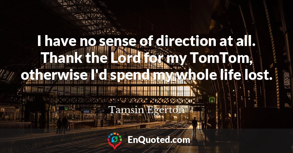 I have no sense of direction at all. Thank the Lord for my TomTom, otherwise I'd spend my whole life lost.