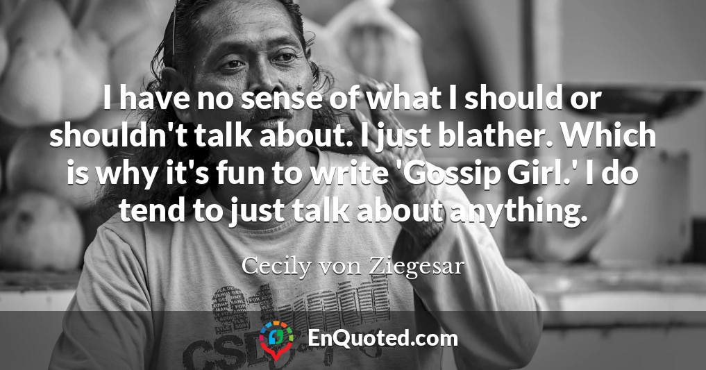 I have no sense of what I should or shouldn't talk about. I just blather. Which is why it's fun to write 'Gossip Girl.' I do tend to just talk about anything.