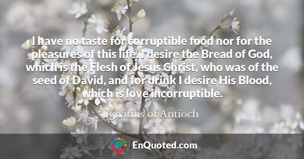 I have no taste for corruptible food nor for the pleasures of this life. I desire the Bread of God, which is the Flesh of Jesus Christ, who was of the seed of David, and for drink I desire His Blood, which is love incorruptible.