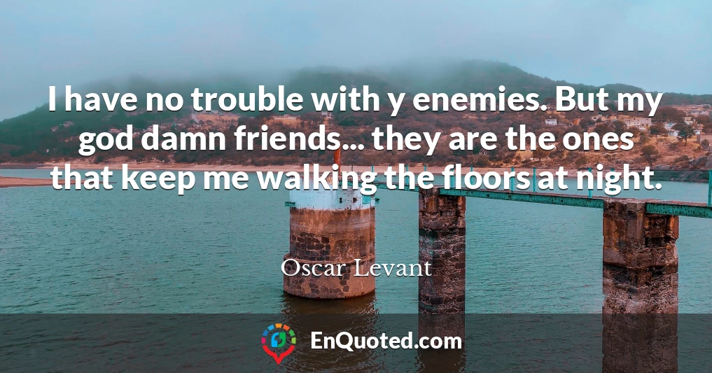 I have no trouble with y enemies. But my god damn friends... they are the ones that keep me walking the floors at night.