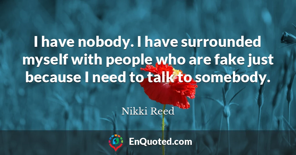 I have nobody. I have surrounded myself with people who are fake just because I need to talk to somebody.