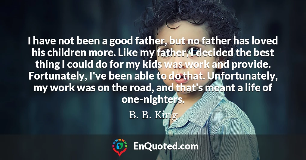 I have not been a good father, but no father has loved his children more. Like my father, I decided the best thing I could do for my kids was work and provide. Fortunately, I've been able to do that. Unfortunately, my work was on the road, and that's meant a life of one-nighters.