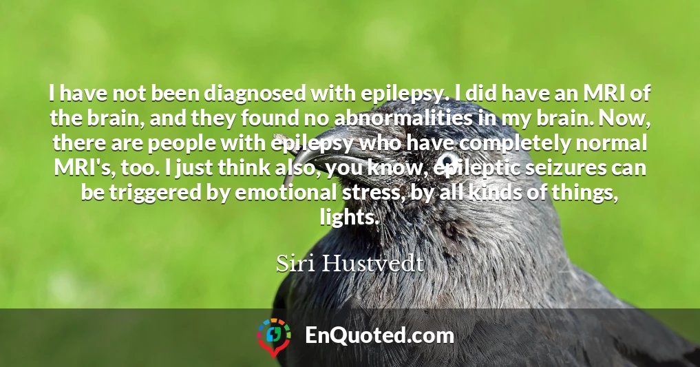 I have not been diagnosed with epilepsy. I did have an MRI of the brain, and they found no abnormalities in my brain. Now, there are people with epilepsy who have completely normal MRI's, too. I just think also, you know, epileptic seizures can be triggered by emotional stress, by all kinds of things, lights.
