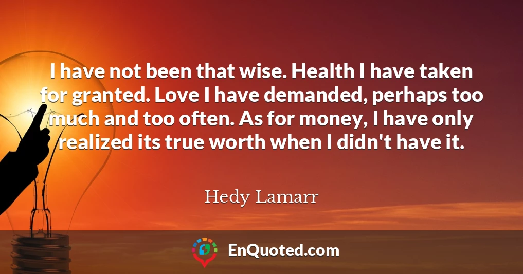 I have not been that wise. Health I have taken for granted. Love I have demanded, perhaps too much and too often. As for money, I have only realized its true worth when I didn't have it.