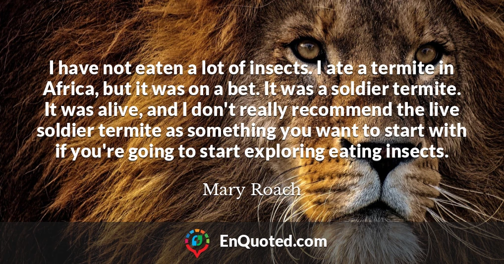I have not eaten a lot of insects. I ate a termite in Africa, but it was on a bet. It was a soldier termite. It was alive, and I don't really recommend the live soldier termite as something you want to start with if you're going to start exploring eating insects.