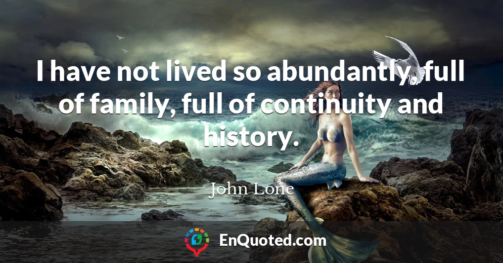 I have not lived so abundantly, full of family, full of continuity and history.