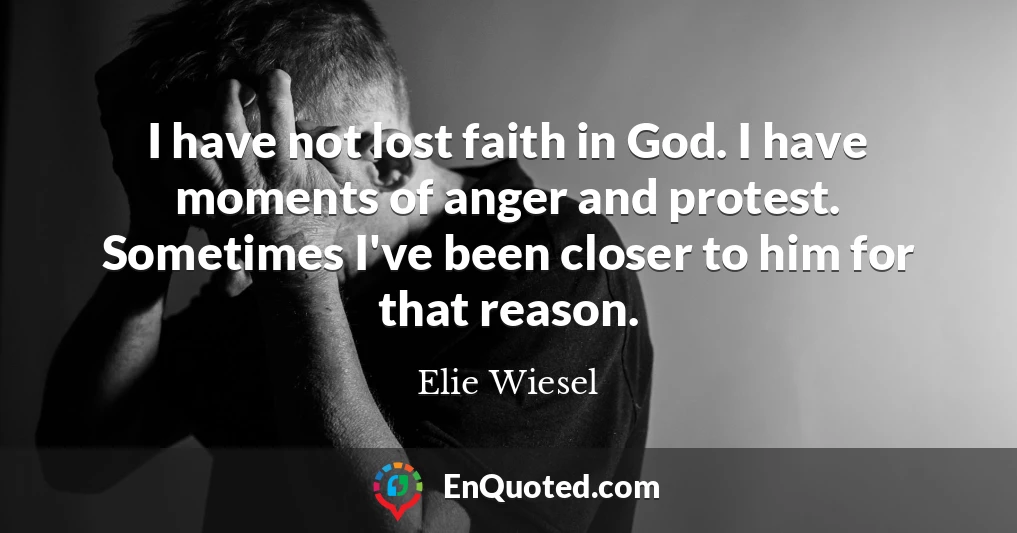 I have not lost faith in God. I have moments of anger and protest. Sometimes I've been closer to him for that reason.