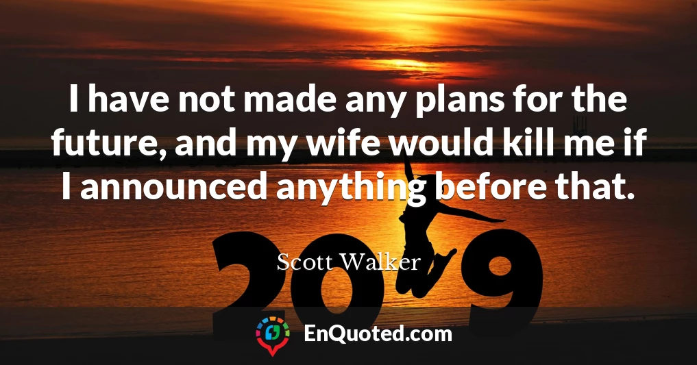 I have not made any plans for the future, and my wife would kill me if I announced anything before that.