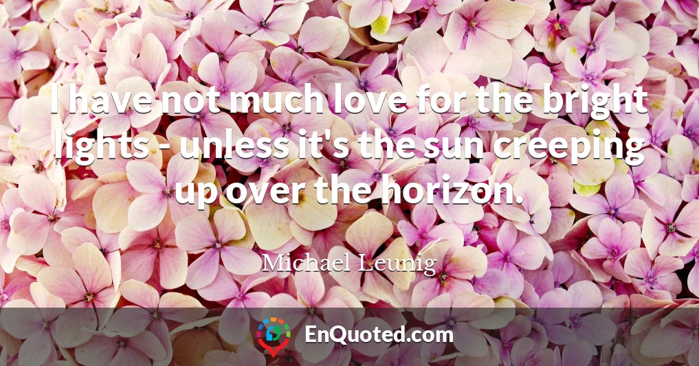 I have not much love for the bright lights - unless it's the sun creeping up over the horizon.