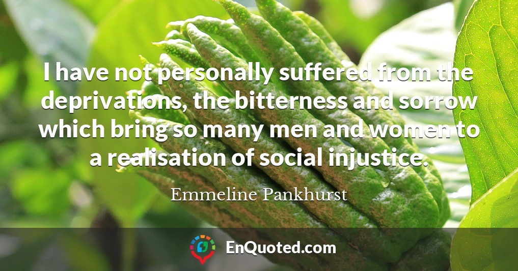 I have not personally suffered from the deprivations, the bitterness and sorrow which bring so many men and women to a realisation of social injustice.