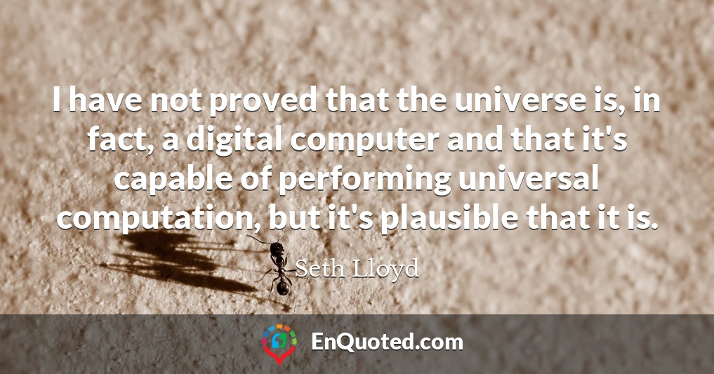 I have not proved that the universe is, in fact, a digital computer and that it's capable of performing universal computation, but it's plausible that it is.