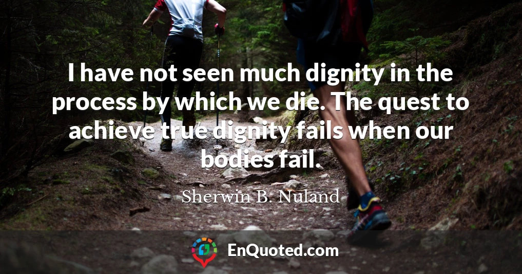 I have not seen much dignity in the process by which we die. The quest to achieve true dignity fails when our bodies fail.