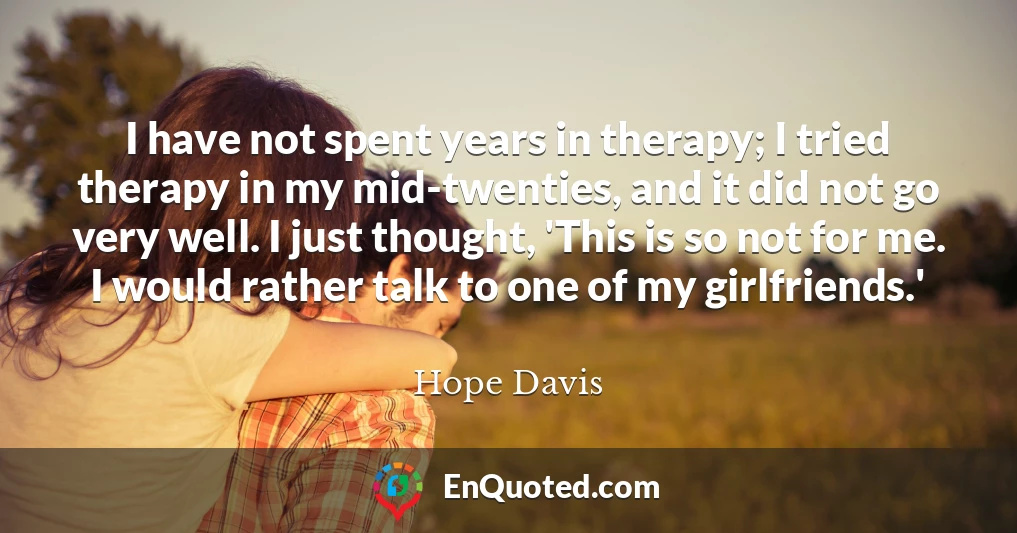 I have not spent years in therapy; I tried therapy in my mid-twenties, and it did not go very well. I just thought, 'This is so not for me. I would rather talk to one of my girlfriends.'