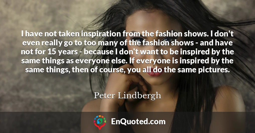 I have not taken inspiration from the fashion shows. I don't even really go to too many of the fashion shows - and have not for 15 years - because I don't want to be inspired by the same things as everyone else. If everyone is inspired by the same things, then of course, you all do the same pictures.