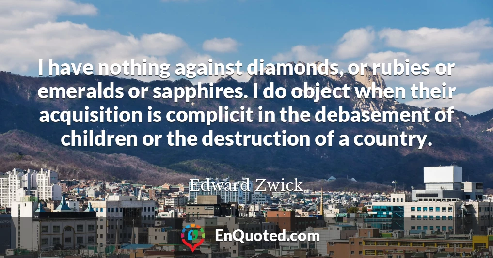 I have nothing against diamonds, or rubies or emeralds or sapphires. I do object when their acquisition is complicit in the debasement of children or the destruction of a country.