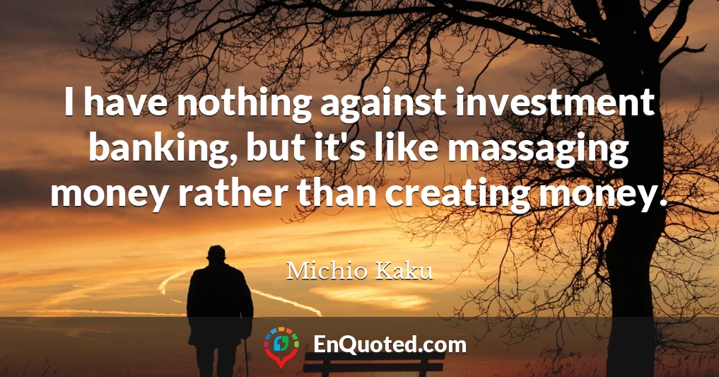 I have nothing against investment banking, but it's like massaging money rather than creating money.
