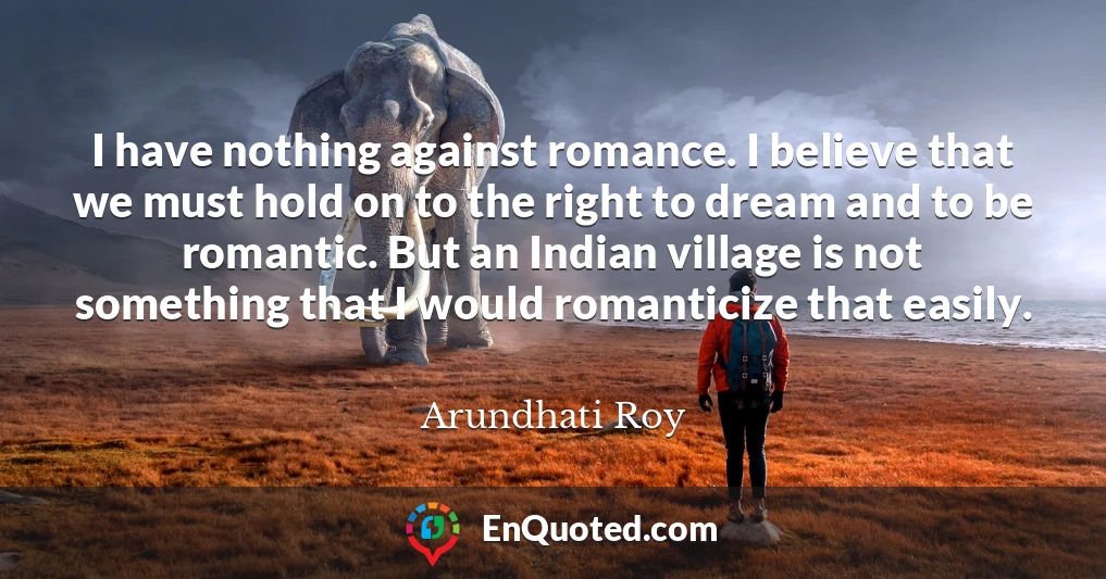 I have nothing against romance. I believe that we must hold on to the right to dream and to be romantic. But an Indian village is not something that I would romanticize that easily.