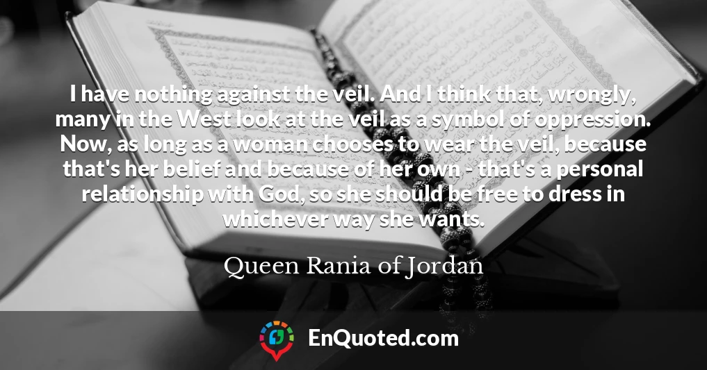 I have nothing against the veil. And I think that, wrongly, many in the West look at the veil as a symbol of oppression. Now, as long as a woman chooses to wear the veil, because that's her belief and because of her own - that's a personal relationship with God, so she should be free to dress in whichever way she wants.