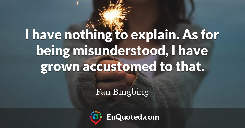 I have nothing to explain. As for being misunderstood, I have grown accustomed to that.