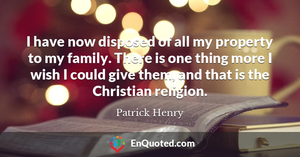 I have now disposed of all my property to my family. There is one thing more I wish I could give them, and that is the Christian religion.