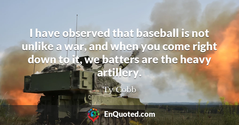 I have observed that baseball is not unlike a war, and when you come right down to it, we batters are the heavy artillery.