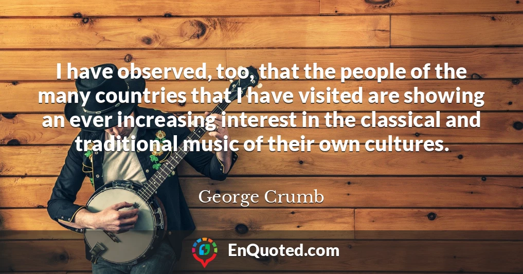I have observed, too, that the people of the many countries that I have visited are showing an ever increasing interest in the classical and traditional music of their own cultures.