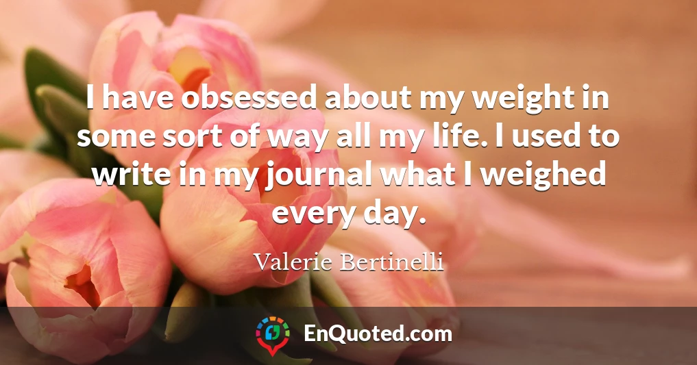 I have obsessed about my weight in some sort of way all my life. I used to write in my journal what I weighed every day.