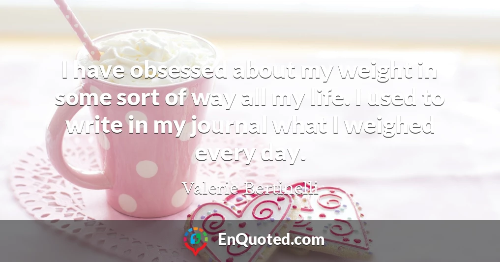 I have obsessed about my weight in some sort of way all my life. I used to write in my journal what I weighed every day.