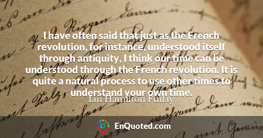 I have often said that just as the French revolution, for instance, understood itself through antiquity, I think our time can be understood through the French revolution. It is quite a natural process to use other times to understand your own time.