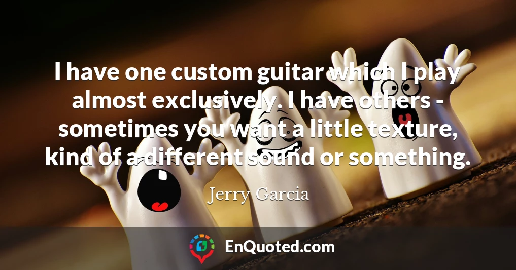 I have one custom guitar which I play almost exclusively. I have others - sometimes you want a little texture, kind of a different sound or something.