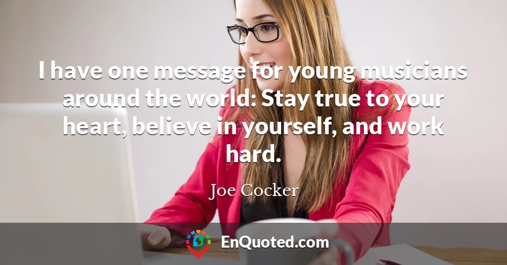 I have one message for young musicians around the world: Stay true to your heart, believe in yourself, and work hard.
