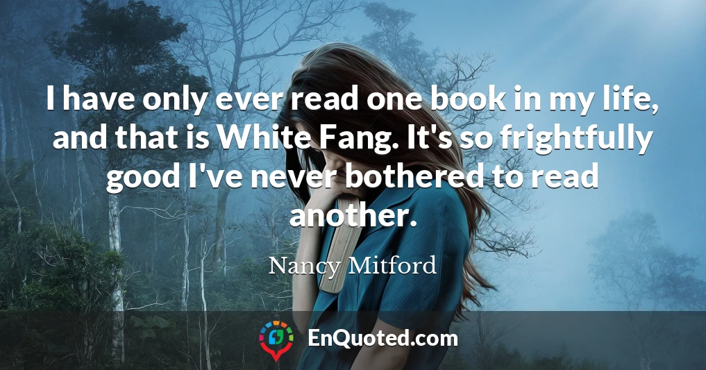 I have only ever read one book in my life, and that is White Fang. It's so frightfully good I've never bothered to read another.