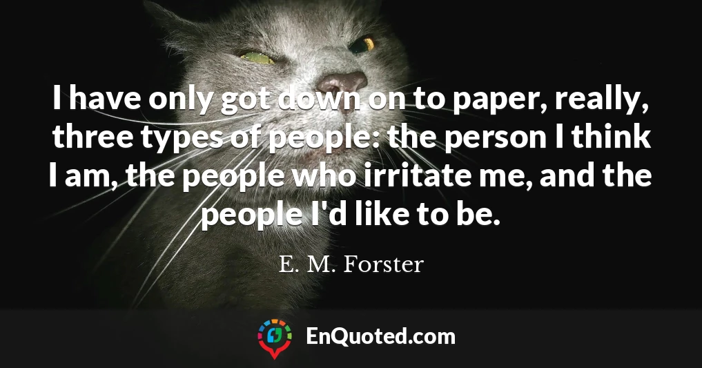 I have only got down on to paper, really, three types of people: the person I think I am, the people who irritate me, and the people I'd like to be.
