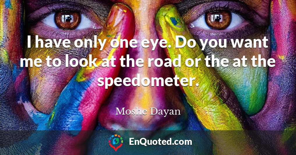 I have only one eye. Do you want me to look at the road or the at the speedometer.