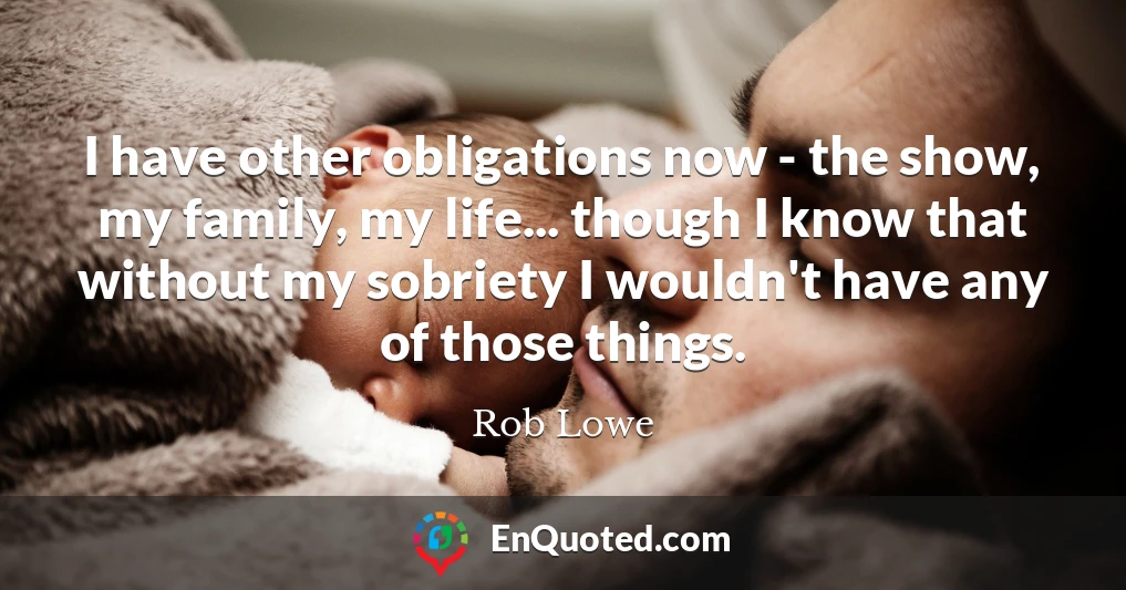 I have other obligations now - the show, my family, my life... though I know that without my sobriety I wouldn't have any of those things.