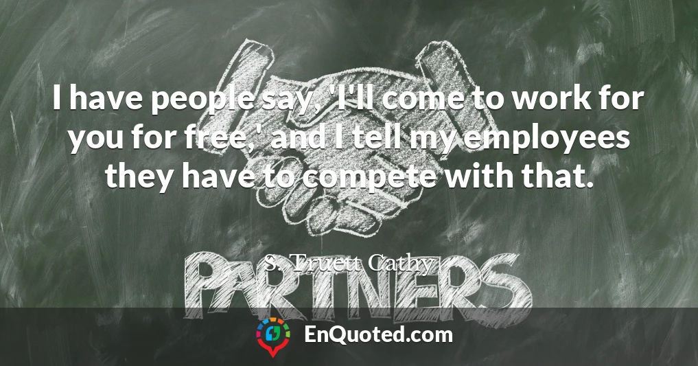 I have people say, 'I'll come to work for you for free,' and I tell my employees they have to compete with that.