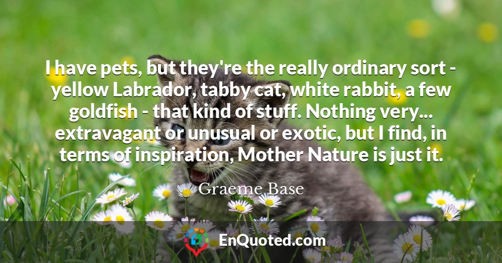 I have pets, but they're the really ordinary sort - yellow Labrador, tabby cat, white rabbit, a few goldfish - that kind of stuff. Nothing very... extravagant or unusual or exotic, but I find, in terms of inspiration, Mother Nature is just it.