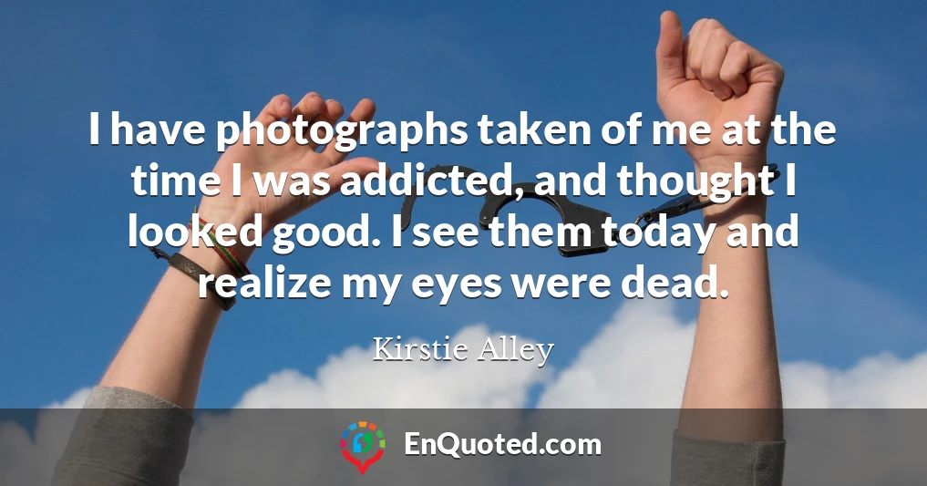 I have photographs taken of me at the time I was addicted, and thought I looked good. I see them today and realize my eyes were dead.