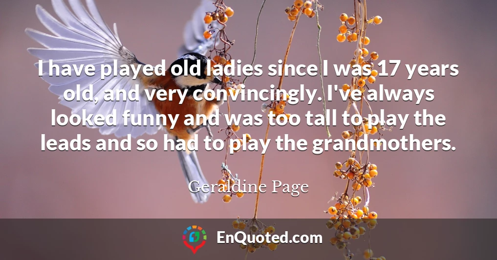 I have played old ladies since I was 17 years old, and very convincingly. I've always looked funny and was too tall to play the leads and so had to play the grandmothers.