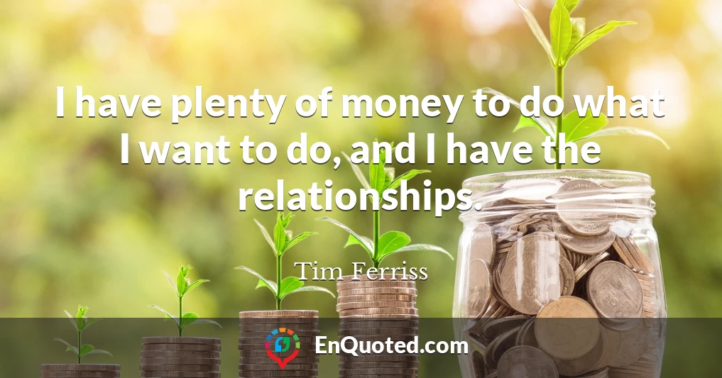 I have plenty of money to do what I want to do, and I have the relationships.