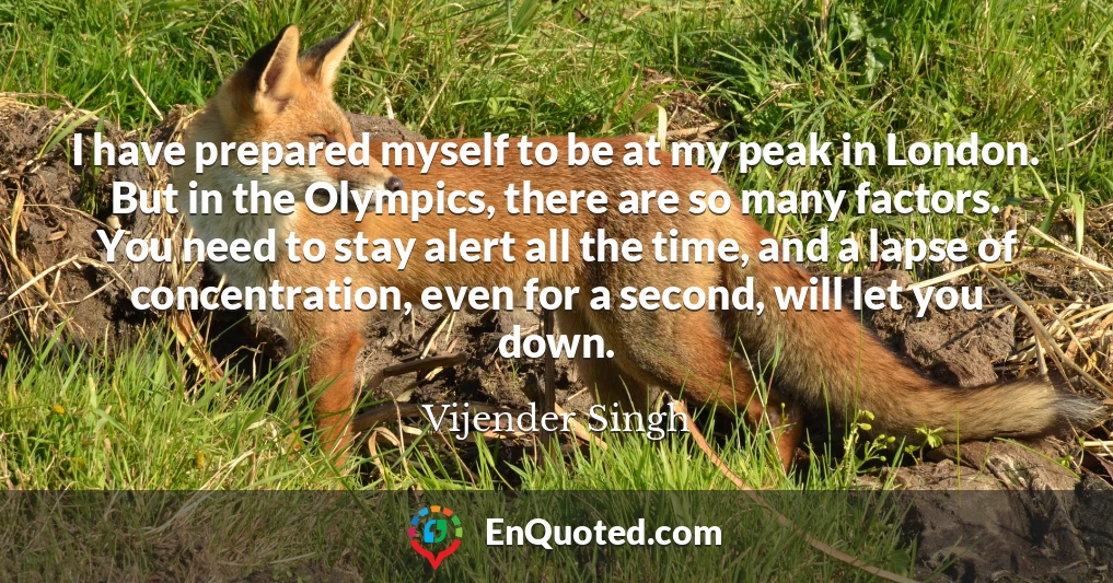 I have prepared myself to be at my peak in London. But in the Olympics, there are so many factors. You need to stay alert all the time, and a lapse of concentration, even for a second, will let you down.