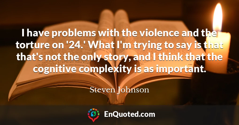 I have problems with the violence and the torture on '24.' What I'm trying to say is that that's not the only story, and I think that the cognitive complexity is as important.