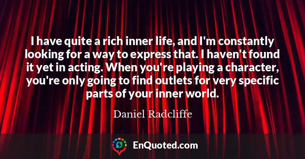 I have quite a rich inner life, and I'm constantly looking for a way to express that. I haven't found it yet in acting. When you're playing a character, you're only going to find outlets for very specific parts of your inner world.