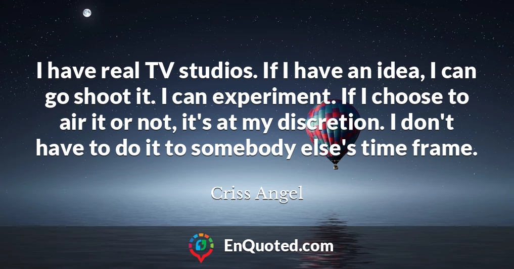 I have real TV studios. If I have an idea, I can go shoot it. I can experiment. If I choose to air it or not, it's at my discretion. I don't have to do it to somebody else's time frame.
