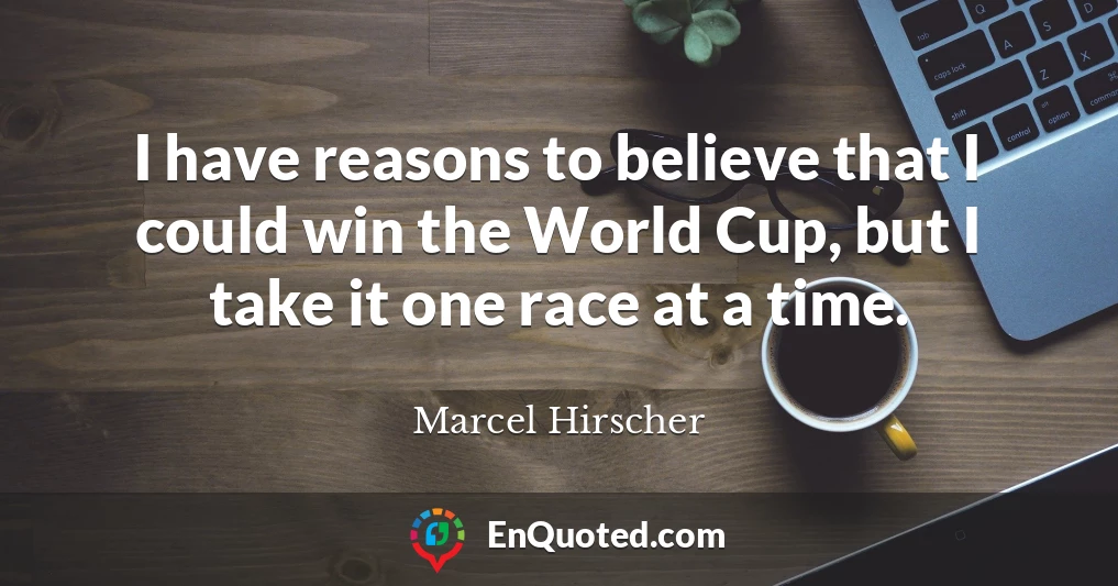 I have reasons to believe that I could win the World Cup, but I take it one race at a time.
