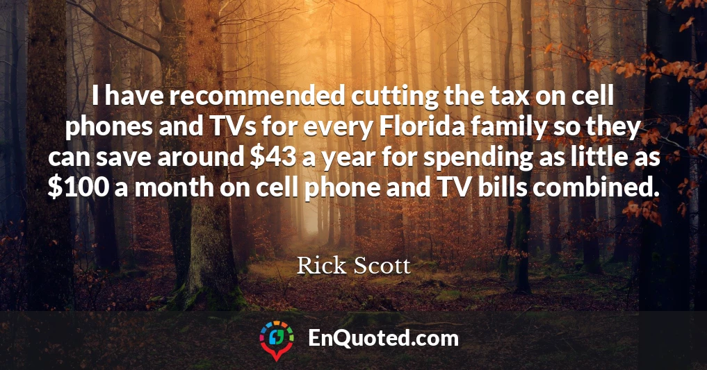 I have recommended cutting the tax on cell phones and TVs for every Florida family so they can save around $43 a year for spending as little as $100 a month on cell phone and TV bills combined.