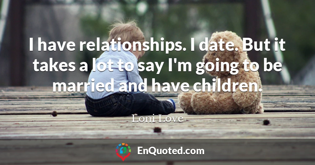 I have relationships. I date. But it takes a lot to say I'm going to be married and have children.